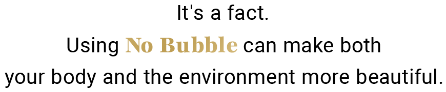 It's a fact.Using No Bubble can make both your body and the environment more beautiful.